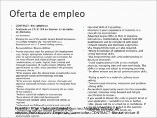 CONTRACT: Biostatistician Publicado en 27/03/09 en Empleo: Licenciados en Alemania Job Summary: Working for one of the worlds largest Biotech companies in a simply fantastic city. You will work as a Biostatistician on a 12 month rolling contract. Accountabilities/Responsibilities: Provide statistical input for protocol/CRF development (e.g., design; appropriate collection of observations in order to satisfy objectives; sample size estimation for the most efficient and practical design; patient randomization; accurate, logical, clear, concise and thorough evaluation of results section; effective CRF specifications to collect data specified in the protocol) and query checks.  *Write analysis plans for clinical trials including the most appropriate statistical methodology and data presentations.  *Write accurate, logical, clear, concise, thorough and objective statistical methods sections for integrated final reports.  *Review integrated draft reports ensuring the accuracy of the statistics.  *Perform statistical analysis for manuscripts  *Keep abreast of statistical developments  *Program and validate tables and derived listings as required.  *Understand and follow all statistical and statistical programming SOPs as well as any other relevant SOP.  *Communicate statistical concepts and results to non-statistical internal colleagues in a clear, concise, focused and articulate manner.  *Provide leadership to non-statistical colleagues with statistical issues  Essential Skills & Capabilities: Minimum 3 years experience of statistics in a clinical trial environment.  Advanced degree (MSc or PhD) in statistics, biostatistics, mathematics, or related field, BSc qualifications will be considered with good relevant industry and statistical experience.  SAS programming skills are also required. *Strong knowledge of statistical principles, and strong statistical skills.  *SAS programming skills and understanding of database structures.  *Good organizational skills across multiple projects, managing own and team workloads. The ability to adapt and adjust to changing priorities.  *Excellent written and verbal communication skills.  *Ability to work in a multi-disciplinary team setting.  *Demonstrated initiative, motivation and problem solving skills. An excellent opportunity awaits for this renewable contract. Interview times booked and full job specification to review...  If you would to discuss this role in greater detail or your application / suitability to this or further roles, please call me or email me in confidence. If you are not available or suited to this position, please feel free to pass my details on. Fuente:  http://jobs.justlanded.com/es/Alemania/Ofertas-de-empleo_Profesionales-Empresas_Licenciados/CONTRACT-Biostatistician-0 