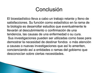 El bioestadístico lleva a cabo un trabajo retante y lleno de satisfacciones. Su función como estadístico en la rama de la biología es desarrollar estudios que eventualmente le llevarán al descubrimiento o confirmación de una tendencia, las causas de una enfermedad o su cura. Sus investigaciones pueden ser utilizadas como base para demostrar la necesidad de destinar fondos  o más atención a causas o nuevas investigaciones que así lo ameriten, concienciando así a entidades o ramas del gobierno que desconocían sobre ciertas necesidades. Conclusión 
