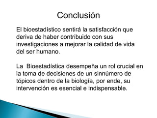 El bioestadístico sentirá la satisfacción que deriva de haber contribuido con sus investigaciones a mejorar la calidad de vida del ser humano. La  Bioestadística desempeña un rol crucial en la toma de decisiones de un sinnúmero de tópicos dentro de la biología, por ende, su intervención es esencial e indispensable.  Conclusión 