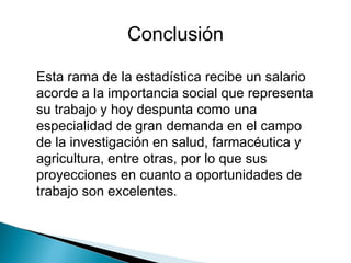 Esta rama de la estadística recibe un salario acorde a la importancia social que representa su trabajo y hoy despunta como una especialidad de gran demanda en el campo de la investigación en salud, farmacéutica y agricultura, entre otras, por lo que sus proyecciones en cuanto a oportunidades de trabajo son excelentes.  Conclusión 
