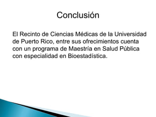 El Recinto de Ciencias Médicas de la Universidad de Puerto Rico, entre sus ofrecimientos cuenta con un programa de Maestría en Salud Pública con especialidad en Bioestadística.     Conclusión 