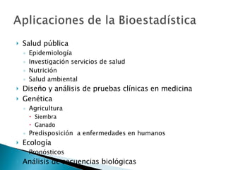 Salud pública Epidemiología Investigación servicios de salud Nutrición Salud ambiental Diseño y análisis de pruebas clínicas en medicina Genética Agricultura Siembra Ganado Predisposición  a enfermedades en humanos Ecología Pronósticos Análisis de secuencias biológicas 
