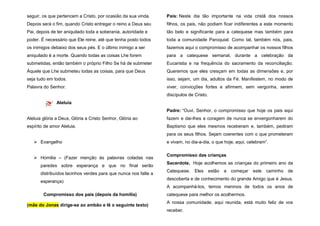 seguir, os que pertencem a Cristo, por ocasião da sua vinda.
Depois será o fim, quando Cristo entregar o reino a Deus seu
Pai, depois de ter aniquilado toda a soberania, autoridade e
poder. É necessário que Ele reine, até que tenha posto todos
os inimigos debaixo dos seus pés. E o último inimigo a ser
aniquilado é a morte. Quando todas as coisas Lhe forem
submetidas, então também o próprio Filho Se há de submeter
Àquele que Lhe submeteu todas as coisas, para que Deus
seja tudo em todos.
Palavra do Senhor.
Aleluia
Aleluia glória a Deus, Glória a Cristo Senhor, Glória ao
espírito de amor Aleluia.
 Evangelho
 Homilia – (Fazer menção às palavras coladas nas
paredes sobre esperança e que no final serão
distribuídos lacinhos verdes para que nunca nos falte a
esperança)
Compromisso dos pais (depois da homilia)
(mãe do Jonas dirige-se ao ambão e lê o seguinte texto)
Pais: Neste dia tão importante na vida cristã dos nossos
filhos, os pais, não podiam ficar indiferentes a este momento
tão belo e significante para a catequese mas também para
toda a comunidade Paroquial. Como tal, também nós, pais,
fazemos aqui o compromisso de acompanhar os nossos filhos
para a catequese semanal, durante a celebração da
Eucaristia e na frequência do sacramento da reconciliação.
Queremos que eles cresçam em todas as dimensões e, por
isso, sejam, um dia, adultos da Fé. Manifestem, no modo de
viver, convicções fortes e afirmem, sem vergonha, serem
discípulos de Cristo.
Padre: “Ouvi, Senhor, o compromisso que hoje os pais aqui
fazem e dai-lhes a coragem de nunca se envergonharem do
Baptismo que eles mesmos receberam e, também, pediram
para os seus filhos. Sejam coerentes com o que prometeram
e vivam, no dia-a-dia, o que hoje, aqui, celebram”.
Compromisso das crianças
Sacerdote. Hoje acolhemos as crianças do primeiro ano da
Catequese. Eles estão a começar este caminho de
descoberta e de conhecimento do grande Amigo que é Jesus.
A acompanhá-los, temos meninos de todos os anos de
catequese para melhor os acolhermos.
A nossa comunidade, aqui reunida, está muito feliz de vos
receber.
 