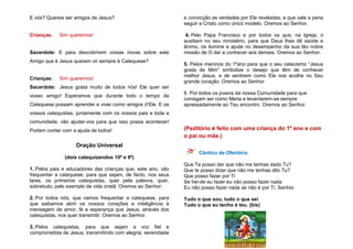 E vós? Quereis ser amigos de Jesus?
Crianças. Sim queremos!
Sacerdote: E para descobrirem coisas novas sobre este
Amigo que é Jesus querem vir sempre à Catequese?
Crianças: Sim queremos!
Sacerdote: Jesus gosta muito de todos nós! Ele quer ser
vosso amigo! Esperamos que durante todo o tempo da
Catequese possam aprender e viver como amigos d’Ele. E os
vossos catequistas, juntamente com os vossos pais e toda a
comunidade, vão ajudar-vos para que isso possa acontecer!
Podem contar com a ajuda de todos!
Oração Universal
(dois catequizandos 10º e 9º)
1. Pelos pais e educadores das crianças que, este ano, vão
frequentar a catequese, para que sejam, de facto, nos seus
lares, os primeiros catequistas, quer pela palavra, quer,
sobretudo, pelo exemplo de vida cristã. Oremos ao Senhor.
2. Por todos nós, que vamos frequentar a catequese, para
que saibamos abrir os nossos corações e inteligência à
mensagem de amor, fé e esperança que Jesus, através dos
catequistas, nos quer transmitir. Oremos ao Senhor.
3. Pelos catequistas, para que sejam a voz fiel e
comprometida de Jesus, transmitindo com alegria, serenidade
e convicção as verdades por Ele reveladas, e que vale a pena
seguir a Cristo como único modelo. Oremos ao Senhor.
4. Pelo Papa Francisco e por todos os que, na Igreja, o
auxiliam no seu ministério, para que Deus lhes dê saúde e
ânimo, os ilumine e ajude no desempenho da sua tão nobre
missão de O dar a conhecer aos demais. Oremos ao Senhor.
5. Pelos meninos do 1ºano para que o seu catecismo “Jesus
gosta de Mim” simbolize o desejo que têm de conhecer
melhor Jesus, e de sentirem como Ele nos acolhe no Seu
grande coração. Oremos ao Senhor
6. Por todos os jovens da nossa Comunidade para que
consigam ser como Maria e levantarem-se sempre
apressadamente ao Teu encontro. Oremos ao Senhor.
(Peditório é feito com uma criança do 1º ano e com
o pai ou mãe.)
Cântico de Ofertório
Que Te posso dar que não me tenhas dado Tu?
Que te posso dizer que não me tenhas dito Tu?
Que posso fazer por Ti
Se hei-de eu fazer eu não posso fazer nada
Eu não posso fazer nada se não é por Ti, Senhor.
Tudo o que sou, tudo o que sei
Tudo o que eu tenho é teu. (bis)
 