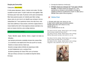 Oração pós Comunhão
Catequista: (Sara André)
A vida passa depressa, Jesus, o tempo corre veloz. Os dias
sucedem-se sem parar. A vida é cada vez mais agitada. Não
há tempo para mais nada. É preciso correr para acompanhar.
Mas hoje quisemos parar um instante para falar contigo,
Jesus, pois um ano novo é um desafio que começa e nós as
catequistas do 1º ano queremos iniciar uma vida nova, uma
vida mais autêntica e mais sincera, servindo a Igreja dando o
nosso testemunho de fé. Que sejamos sempre exemplo e luz
para os nossos meninos, pois contigo estamos.
(bênção dos lacinhos verdes)
Padre: Bendito sejais, Senhor, fonte e origem de todas as
bênçãos,
que sempre promoveis a piedade sincera dos vossos fiéis
e os chamais a dar testemunho firme da sua fé no mundo.
Assisti os vossos servos e fazei que,
levando consigo estes símbolos de esperança cristã,
se vão fortalecendo com a certeza firme
da eterna presença do Vosso Filho com os homens,
Ele que é Deus convosco na unidade do Espírito Santo.
R/ Amen
 (Entrega dos diplomas e lembrança)
 O Padre chama as crianças do 1º ano para a frente
do altar. (O Padre chama as crianças do 1º ano,
apresenta as crianças à comunidade e entrega as
pagelas da festa do acolhimento e ficam no altar para a
bênção final e para a foto de grupo.)
Cântico Final
||: Guiado pela mão com Jesus eu vou
e sigo como ovelha que encontrou pastor.
Guiado pela mão com Jesus eu vou,
aonde ele vai. :||
(2ªvez) aonde ele va---a---ai.
Se Jesus me diz: amigo, deixa tudo e vem comigo.
Como posso resistir ao seu amor?
Se Jesus me diz: amigo, deixa tudo e vem comigo.
Minha mão porei na sua e irei com E---e---le.
Se Jesus me diz: amigo, deixa tudo e vem comigo.
Como posso ser feliz sem ir com Ele?
Se Jesus me diz: amigo, deixa tudo e vem comigo.
Seguirei o seu caminho e irei com E---e---le.
 