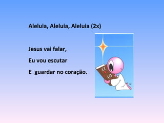 Aleluia, Aleluia, Aleluia (2x)
Jesus vai falar,
Eu vou escutar
E guardar no coração.
 