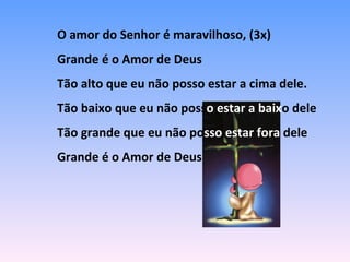 O amor do Senhor é maravilhoso, (3x)
Grande é o Amor de Deus
Tão alto que eu não posso estar a cima dele.
Tão baixo que eu não posso estar a baixo dele
Tão grande que eu não posso estar fora dele
Grande é o Amor de Deus
 