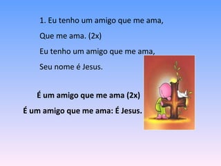 1. Eu tenho um amigo que me ama,
Que me ama. (2x)
Eu tenho um amigo que me ama,
Seu nome é Jesus.
É um amigo que me ama (2x)
É um amigo que me ama: É Jesus.
 