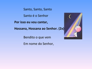 Santo, Santo, Santo
Santo é o Senhor
Por isso eu vou cantar,
Hossana, Hossana ao Senhor. (2x)
Bendito o que vem
Em nome do Senhor,
 