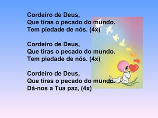 Cordeiro de Deus,
Que tiras o pecado do mundo.
Tem piedade de nós. (4x)
Cordeiro de Deus,
Que tiras o pecado do mundo.
Tem piedade de nós. (4x)
Cordeiro de Deus,
Que tiras o pecado do mundo.
Dá-nos a Tua paz, (4x)
 