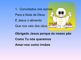 1. Convidados nós somos
Para a festa de Deus.
É Jesus o alimento
Que nos veio dos céus.
Obrigado Jesus porque és nosso pão
Como Tu nós queremos
Amar-nos como irmãos
 