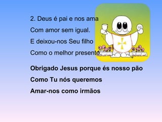 2. Deus é pai e nos ama
Com amor sem igual.
E deixou-nos Seu filho
Como o melhor presente.
Obrigado Jesus porque és nosso pão
Como Tu nós queremos
Amar-nos como irmãos
 