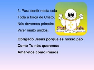 3. Para sentir nesta ceia
Toda a força de Cristo,
Nós devemos primeiro
Viver muito unidos.
Obrigado Jesus porque és nosso pão
Como Tu nós queremos
Amar-nos como irmãos
 