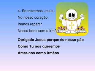 4. Se trazemos Jesus
No nosso coração,
Iremos repartir
Nosso bens com o irmão.
Obrigado Jesus porque és nosso pão
Como Tu nós queremos
Amar-nos como irmãos
 