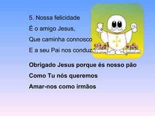 5. Nossa felicidade
É o amigo Jesus,
Que caminha connosco
E a seu Pai nos conduz.
Obrigado Jesus porque és nosso pão
Como Tu nós queremos
Amar-nos como irmãos
 