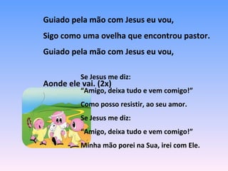 Guiado pela mão com Jesus eu vou,
Sigo como uma ovelha que encontrou pastor.
Guiado pela mão com Jesus eu vou,
Aonde ele vai. (2x)
Se Jesus me diz:
“Amigo, deixa tudo e vem comigo!”
Como posso resistir, ao seu amor.
Se Jesus me diz:
“Amigo, deixa tudo e vem comigo!”
Minha mão porei na Sua, irei com Ele.
 