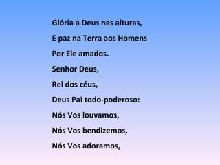 Glória a Deus nas alturas,
E paz na Terra aos Homens
Por Ele amados.
Senhor Deus,
Rei dos céus,
Deus Pai todo-poderoso:
Nós Vos louvamos,
Nós Vos bendizemos,
Nós Vos adoramos,
 