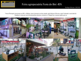 Rodrigo Oliveira - RVI NE  Feira agropecuária Festa do Boi -RN Nosso Principal concorrente no RN, a Makita, estava presente em dois stands, pela Queiroz Oliveira e pela Techmak ( associada da Nataltec) e estavam com três promotores técnicos, inclusive o Thiago faz a mesma região que eu. 