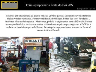 Rodrigo Oliveira - RVI NE  Feira agropecuária Festa do Boi -RN Tivemos em uma semana de evento mais de 250 mil pessoas visitando o evento,fizemos muitas vendas e contatos. Foram vendidos: Esmeril Reto, Serras tico tico, furadeiras , lixadeiras ,chaves de impactos , Marteletes, politriz  e orçamentos para a D21620k. Por ser uma capital turística recebemos muitas visitas de estrangeiros que elogiaram a DeWalt  e também de brasileiros que trabalharam fora do país e que conhecem a marca de fora e só usam e indicam Dewalt. 