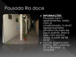    INFORMAÇÕES
    Pousada com 7
    apartamentos todos
    com ar
    condicionado, tv,dvd,f
    rigobar,banheiro
    privativo chuveiro de
    água quente, área d
    lazer com piscina.
    diária á partir de R$
    50,00
   POCOTE HOSPEDAGENS
    FESTIVAL 2011- período
    22 a 28 junho- a
    consultar
 