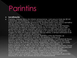   Localização
   Parintins, cidade típica do interior amazonense, com pouco mais de 50 mil
    habitantes, se transforma com a chegada do mês de junho. Nessa
    época, quando a cidade apresenta-se dividida pelas cores azul e vermelha
    dos Bumbas Caprichoso e Garantido, Parintins é palco da maior
    manifestação cultural do Norte brasileiro, o Festival Folclórico de Parintins.
    O município localiza-se à margem direita do rio Amazonas, e fica a 369
    quilômetros da capital, Manaus, em linha reta, e a 420 quilômetros por via
    fluvial. Isso equivale a 15 horas descendo e 27 subindo o rio amazonas, se a
    viagem for feita em barcos regionais. Por via aérea, o tempo estimado é de
    uma hora e meia, partindo de Manaus.
    Cidade cercada de belezas naturais, Parintins, a ilha do Paraíso, se
    completa mesmo pelo povo que tem. Os atrativos turísticos se
    tornam, portanto, importantes, mas não fundamentais. A Catedral de Nossa
    Senhora do Carmo, a Vila Amazônia, as praias de Taracuera ou do Varre
    Vento e Serra de Parintins são visitas obrigatórias, mas não perca um bate-
    papo informal com a gente do local. Afinal, Parintins é repleto de
    personalidades e de mitos como seu Valdir Viana, famoso curandeiro; Dona
    Maria Ângela, a mulher que tem a casa e os objetos todos em vermelho em
    homenagem ao boi Garantido, ou até o sábio e folclorista Simão
    Pessoa, praticamente o engenheiro intelectual do bumba Caprichoso.
    Visite os currais dos bois em Parintins, Caprichoso e Garantido, os
    personagens que projetam a cidade para o mundo. Conheça tudo e não
    esqueça, é claro, da culinária do local. E imprescindível.
 