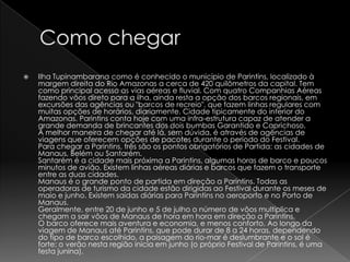    Ilha Tupinambarana como é conhecido o município de Parintins, localizado à
    margem direita do Rio Amazonas a cerca de 420 quilômetros da capital. Tem
    como principal acesso as vias aéreas e fluvial. Com quatro Companhias Aéreas
    fazendo vôos direto para a ilha, ainda resta a opção dos barcos regionais, em
    excursões das agências ou "barcos de recreio", que fazem linhas regulares com
    muitas opções de horários, diariamente. Cidade tipicamente do interior do
    Amazonas. Parintins conta hoje com uma infra-estrutura capaz de atender a
    grande demanda de brincantes dos dois bumbas Garantido e Caprichoso.
    A melhor maneira de chegar até lá, sem dúvida, é através de agências de
    viagens que oferecem opções de pacotes durante o período do Festival.
    Para chegar a Parintins, três são os pontos obrigatórios de Partida: as cidades de
    Manaus, Belém ou Santarém.
    Santarém é a cidade mais próxima a Parintins, algumas horas de barco e poucos
    minutos de avião. Existem linhas aéreas diárias e barcos que fazem o transporte
    entre as duas cidades.
    Manaus é o grande ponto de partida em direção a Parintins. Todas as
    operadoras de turismo da cidade estão dirigidas ao Festival durante os meses de
    maio e junho. Existem saídas diárias para Parintins no aeroporto e no Porto de
    Manaus.
    Geralmente, entre 20 de junho e 5 de julho o número de vôos multiplica e
    chegam a sair vôos de Manaus de hora em hora em direção a Parintins.
    O barco oferece mais aventura e economia, e menos conforto. Ao longo da
    viagem de Manaus até Parintins, que pode durar de 8 a 24 horas, dependendo
    do tipo de barco escolhido, a paisagem do rio-mar é deslumbrante e o sol é
    forte: o verão nesta região inicia em junho (o próprio Festival de Parintins, é uma
    festa junina).
 