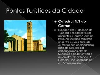    Catedral N.S do
    Carmo
   Fundada em 31 de maio de
    1962, ela é toada de tijolos
    aparentes e foi projetada na
    Itália. Ao seu lado esquerdo
    encontra-se uma torres de
    40 metros que acompanha o
    estilo da Catedral. É a
    edificação mais alta do
    Município e pode ser vista a
    quilômetros de distância. A
    Catedral fica localizada na
    Av. Amazonas, s/n.
 