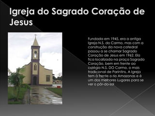 Fundada em 1945, era a antiga
Igreja N.S. do Carmo, mas com a
construção da nova catedral
passou a se chamar Sagrado
Coração de Jesus em 1962. Ela
fica localizada na praça Sagrado
Coração, bem em frente ao
colégio N.S. DO Carmo, o mais
tradicional de Parintins. A Igreja
tem à frente o rio Amazonas e é
um dos melhores Lugares para se
ver o pôr-do-sol
 