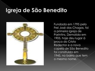 Fundada em 1795 pelo
Frei José das Chagas, foi
a primeira Igreja de
Parintins. Demolida em
1905, hoje deu lugar á
praça do Cristo
Redentor e a nova
capela de São Benedito
foi construída em
1945, no bairro que tem
o mesmo nome.
 