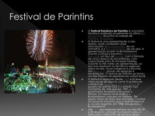    O Festival Folclórico de Parintins é uma festa
    folclórica realizada anualmente no último fim
    de semana de junho na cidade de
    Parintins, Amazonas.
   O festival é uma apresentação a céu
    aberto, onde competem duas
    associações, o Boi Garantido, de cor
    vermelha, e o Boi Caprichoso, de cor azul. A
    apresentação ocorre no Bumbódromo
    (Centro Cultural e Esportivo Amazônico
    Mendes), um tipo de estádio com o formato
    de uma cabeça de boi estilizada, com
    capacidade para 35 mil espectadores.
    Durante as três noites de apresentação, os
    dois bois exploram as temáticas regionais
    como lendas, rituais indígenas e costumes
    dos ribeirinhos através de alegorias e
    encenações. O Festival de Parintins se tornou
    um dos maiores divulgadores da cultura local
   O festival é realizado desde 1965 e já teve
    vários locais de disputa como a quadra da
    catedral de Nossa Senhora do Carmo, a
    quadra da extinta CCE e o estádio Tupi
    Cantanhe de. Até que em 1987, o
    governador Amazônico foi assistir o
    festival, no mesmo local onde é o
    Bumbodromo, mas era um tablado. Ele
    gostou tanto da festa que prometeu construir
    um local do tamanho que o festival merecia
    e, no ano seguinte, em 1988, inaugurava o
    Bumbodromo[1].
   Até 2004 era realizado sempre nos dias 28, 29
    e 30 de junho. Uma lei municipal mudou a
    data para o último fim de semana desse
 