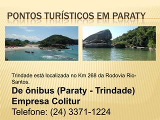 PONTOS TURÍSTICOS EM PARATY




Trindade está localizada no Km 268 da Rodovia Rio-
Santos.
De ônibus (Paraty - Trindade)
Empresa Colitur
Telefone: (24) 3371-1224
 