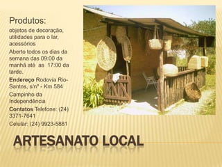 Produtos:
objetos de decoração,
utilidades para o lar,
acessórios
Aberto todos os dias da
semana das 09:00 da
manhã até as 17:00 da
tarde.
Endereço Rodovia Rio-
Santos, s/nº - Km 584
Campinho da
Independência
Contatos Telefone: (24)
3371-7641
Celular: (24) 9923-5881


 ARTESANATO LOCAL
 