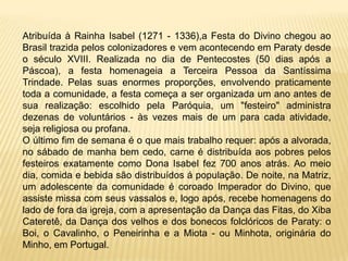Atribuída à Rainha Isabel (1271 - 1336),a Festa do Divino chegou ao
Brasil trazida pelos colonizadores e vem acontecendo em Paraty desde
o século XVIII. Realizada no dia de Pentecostes (50 dias após a
Páscoa), a festa homenageia a Terceira Pessoa da Santíssima
Trindade. Pelas suas enormes proporções, envolvendo praticamente
toda a comunidade, a festa começa a ser organizada um ano antes de
sua realização: escolhido pela Paróquia, um "festeiro" administra
dezenas de voluntários - às vezes mais de um para cada atividade,
seja religiosa ou profana.
O último fim de semana é o que mais trabalho requer: após a alvorada,
no sábado de manha bem cedo, carne é distribuída aos pobres pelos
festeiros exatamente como Dona Isabel fez 700 anos atrás. Ao meio
dia, comida e bebida são distribuídos á população. De noite, na Matriz,
um adolescente da comunidade é coroado Imperador do Divino, que
assiste missa com seus vassalos e, logo após, recebe homenagens do
lado de fora da igreja, com a apresentação da Dança das Fitas, do Xiba
Cateretê, da Dança dos velhos e dos bonecos folclóricos de Paraty: o
Boi, o Cavalinho, o Peneirinha e a Miota - ou Minhota, originária do
Minho, em Portugal.
 