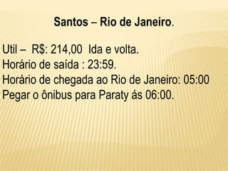 Santos – Rio de Janeiro.

Util – R$: 214,00 Ida e volta.
Horário de saída : 23:59.
Horário de chegada ao Rio de Janeiro: 05:00
Pegar o ônibus para Paraty ás 06:00.
 