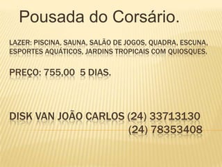 Pousada do Corsário.
LAZER: PISCINA, SAUNA, SALÃO DE JOGOS, QUADRA, ESCUNA,
ESPORTES AQUÁTICOS, JARDINS TROPICAIS COM QUIOSQUES.

PREÇO: 755,00 5 DIAS.



DISK VAN JOÃO CARLOS (24) 33713130
                     (24) 78353408
 
