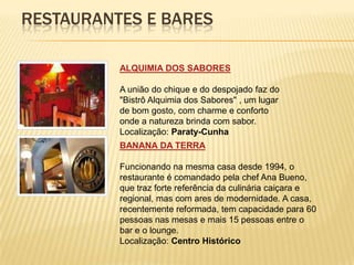 RESTAURANTES E BARES

          ALQUIMIA DOS SABORES

          A união do chique e do despojado faz do
          "Bistrô Alquimia dos Sabores" , um lugar
          de bom gosto, com charme e conforto
          onde a natureza brinda com sabor.
          Localização: Paraty-Cunha
          BANANA DA TERRA

          Funcionando na mesma casa desde 1994, o
          restaurante é comandado pela chef Ana Bueno,
          que traz forte referência da culinária caiçara e
          regional, mas com ares de modernidade. A casa,
          recentemente reformada, tem capacidade para 60
          pessoas nas mesas e mais 15 pessoas entre o
          bar e o lounge.
          Localização: Centro Histórico
 