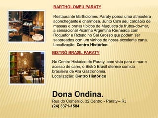 BARTHOLOMEU PARATY

Restaurante Bartholomeu Paraty possui uma atmosfera
aconchegante e charmosa. Junto Com seu cardápio de
massas e pratos típicos de Muqueca de frutos-do-mar,
a sensacional Picanha Argentina Recheada com
Roquefor e Robalo no Sal Grosso que podem ser
saboreados com um vinhos de nossa excelente carta.
Localização: Centro Histórico
BISTRÔ BRASIL PARATY

No Centro Histórico de Paraty, com vista para o mar e
acesso de carro, o Bistrô Brasil oferece comida
brasileira de Alta Gastronomia.
Localização: Centro Histórico



Dona Ondina.
Rua do Comércio, 32 Centro - Paraty – RJ
(24) 3371-1584
 