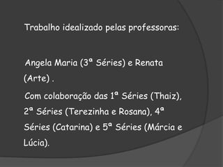 Trabalho idealizado pelas professoras:Angela Maria (3ª Séries) e Renata (Arte) .    Com colaboração das 1ª Séries (Thaiz), 2ª Séries (Terezinha e Rosana), 4ª Séries (Catarina) e 5ª Séries (Márcia e Lúcia).