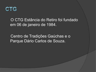 CTG    O CTG Estância do Retiro foi fundado em 06 de janeiro de 1984.    Centro de Tradições Gaúchas e o Parque Dário Carlos de Souza.