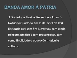 Banda Amor à PátriaA Sociedade Musical Recreativa Amor à Pátria foi fundada em 18 de  abril de 1918. Entidade civil sem fins lucrativos, sem credo religioso, político e sem preconceitos, tem como finalidade a educação musical e cultural.
