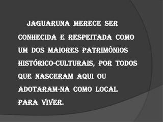 Jaguaruna  merece  ser conhecida  e  respeitada  como um  dos  maiores  patrimônios histórico-culturais,  por  todos que  nasceram  aqui  ou adotaram-na  como  local  para  viver.
