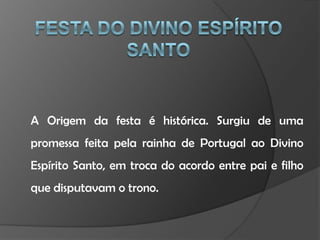 Festa do Divino Espírito SantoA Origem da festa é histórica. Surgiu de uma promessa feita pela rainha de Portugal ao Divino Espírito Santo, em troca do acordo entre pai e filho que disputavam o trono.