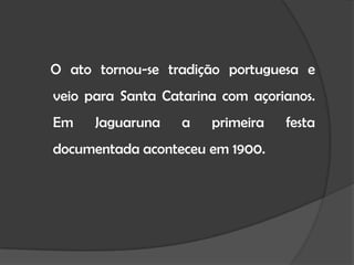 O ato tornou-se tradição portuguesa e veio para Santa Catarina com açorianos. Em Jaguaruna a primeira festa documentada aconteceu em 1900.
