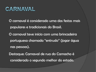 Carnaval   O carnaval é considerado uma das festas mais populares e tradicionais do Brasil.   O carnaval teve início com uma brincadeira portuguesa chamada “entrudo” (jogar água nas pessoas).   Destaque: Carnaval de rua do Camacho é considerado o segundo melhor do estado.