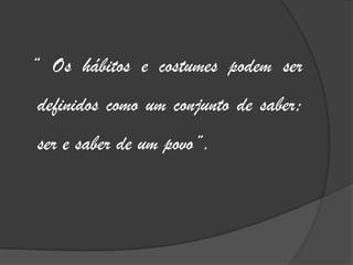 “ Os hábitos e costumes podem ser definidos como um conjunto de saber; ser e saber de um povo”.