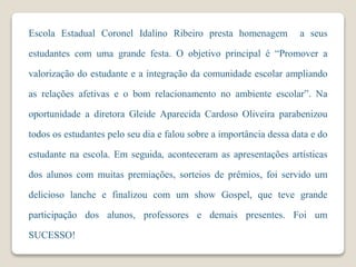 Escola Estadual Coronel Idalino Ribeiro presta homenagem a seus
estudantes com uma grande festa. O objetivo principal é “Promover a
valorização do estudante e a integração da comunidade escolar ampliando
as relações afetivas e o bom relacionamento no ambiente escolar”. Na
oportunidade a diretora Gleide Aparecida Cardoso Oliveira parabenizou
todos os estudantes pelo seu dia e falou sobre a importância dessa data e do
estudante na escola. Em seguida, aconteceram as apresentações artísticas
dos alunos com muitas premiações, sorteios de prêmios, foi servido um
delicioso lanche e finalizou com um show Gospel, que teve grande
participação dos alunos, professores e demais presentes. Foi um
SUCESSO!
 
