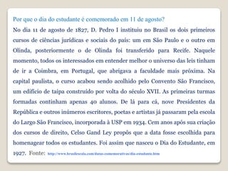 Por que o dia do estudante é comemorado em 11 de agosto?
No dia 11 de agosto de 1827, D. Pedro I instituiu no Brasil os dois primeiros
cursos de ciências jurídicas e sociais do país: um em São Paulo e o outro em
Olinda, posteriormente o de Olinda foi transferido para Recife. Naquele
momento, todos os interessados em entender melhor o universo das leis tinham
de ir a Coimbra, em Portugal, que abrigava a faculdade mais próxima. Na
capital paulista, o curso acabou sendo acolhido pelo Convento São Francisco,
um edifício de taipa construído por volta do século XVII. As primeiras turmas
formadas continham apenas 40 alunos. De lá para cá, nove Presidentes da
República e outros inúmeros escritores, poetas e artistas já passaram pela escola
do Largo São Francisco, incorporada à USP em 1934. Cem anos após sua criação
dos cursos de direito, Celso Gand Ley propôs que a data fosse escolhida para
homenagear todos os estudantes. Foi assim que nasceu o Dia do Estudante, em
1927. Fonte: http://www.brasilescola.com/datas-comemorativas/dia-estudante.htm
 