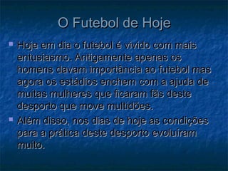 O Futebol de HojeO Futebol de Hoje
 Hoje em dia o futebol é vivido com maisHoje em dia o futebol é vivido com mais
entusiasmo. Antigamente apenas osentusiasmo. Antigamente apenas os
homens davam importância ao futebol mashomens davam importância ao futebol mas
agora os estádios enchem com a ajuda deagora os estádios enchem com a ajuda de
muitas mulheres que ficaram fãs destemuitas mulheres que ficaram fãs deste
desporto que move multidões.desporto que move multidões.
 Além disso, nos dias de hoje as condiçõesAlém disso, nos dias de hoje as condições
para a prática deste desporto evoluírampara a prática deste desporto evoluíram
muito.muito.
 