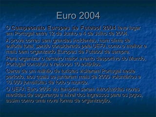 Euro 2004Euro 2004
OO Campeonato Europeu de Futebol 2004Campeonato Europeu de Futebol 2004 teve lugarteve lugar
em Portugal entre 12 de Junho e 4 de Julho de 2004.em Portugal entre 12 de Junho e 4 de Julho de 2004.
A prova correu sem grandes incidentes, num clima deA prova correu sem grandes incidentes, num clima de
euforia total, sendo considerado pela UEFA como o melhor eeuforia total, sendo considerado pela UEFA como o melhor e
mais bem organizado Europeu de Futebol de sempre.mais bem organizado Europeu de Futebol de sempre.
Para organizar o terceiro maior evento desportivo do Mundo,Para organizar o terceiro maior evento desportivo do Mundo,
Portugal construiu e renovou 10 estádios.Portugal construiu e renovou 10 estádios.
Cerca de um milhão de turistas visitaram Portugal nesteCerca de um milhão de turistas visitaram Portugal neste
período, aos quais se juntaram mais de 2000 voluntários eperíodo, aos quais se juntaram mais de 2000 voluntários e
10.000 jornalistas de todo o mundo.10.000 jornalistas de todo o mundo.
O UEFA Euro 2004 viu também serem introduzidas novasO UEFA Euro 2004 viu também serem introduzidas novas
medidas de segurança a nível dos ingressos para os jogos,medidas de segurança a nível dos ingressos para os jogos,
assim como uma nova forma de organização.assim como uma nova forma de organização.
 