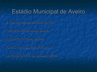 Estádio Municipal de AveiroEstádio Municipal de Aveiro
ENTIDADE: Câmara Municipal de AveiroENTIDADE: Câmara Municipal de Aveiro
LOTAÇÃO: 30.000 lugares sentadosLOTAÇÃO: 30.000 lugares sentados
ARQUITECTO: Tomás TaveiraARQUITECTO: Tomás Taveira
JOGOS: Dois jogos da fase de gruposJOGOS: Dois jogos da fase de grupos
INAUGURAÇÃO: 15 de Novembro de 2003INAUGURAÇÃO: 15 de Novembro de 2003
 
